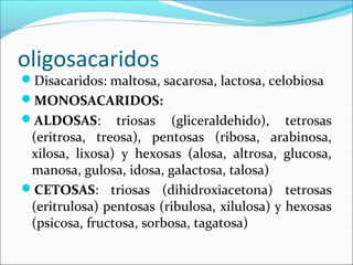 oligosacaridos
Disacaridos: maltosa, sacarosa, lactosa, celobiosa
MONOSACARIDOS:
ALDOSAS:       triosas (gliceraldehido), tetrosas
 (eritrosa, treosa), pentosas (ribosa, arabinosa,
 xilosa, lixosa) y hexosas (alosa, altrosa, glucosa,
 manosa, gulosa, idosa, galactosa, talosa)
CETOSAS: triosas (dihidroxiacetona) tetrosas
 (eritrulosa) pentosas (ribulosa, xilulosa) y hexosas
 (psicosa, fructosa, sorbosa, tagatosa)
 