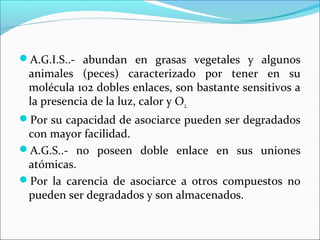 A.G.I.S..- abundan en grasas vegetales y algunos
 animales (peces) caracterizado por tener en su
 molécula 102 dobles enlaces, son bastante sensitivos a
 la presencia de la luz, calor y O2.
Por su capacidad de asociarce pueden ser degradados
 con mayor facilidad.
A.G.S..- no poseen doble enlace en sus uniones
 atómicas.
Por la carencia de asociarce a otros compuestos no
 pueden ser degradados y son almacenados.
 