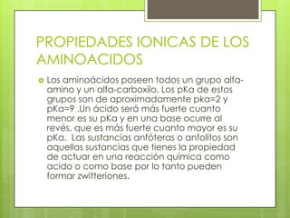 PROPIEDADES IONICAS DE LOS
AMINOACIDOS
   Los aminoácidos poseen todos un grupo alfa-
    amino y un alfa-carboxilo. Los pKa de estos
    grupos son de aproximadamente pka=2 y
    pKa=9 .Un ácido será más fuerte cuanto
    menor es su pKa y en una base ocurre al
    revés, que es más fuerte cuanto mayor es su
    pKa. Las sustancias anfóteras o anfolitos son
    aquellas sustancias que tienes la propiedad
    de actuar en una reacción química como
    acido o como base por lo tanto pueden
    formar zwitteriones.
 