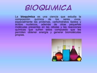 Bioquímica
La bioquímica es una ciencia que estudia la
composición
química
de
los
seres
vivos,
especialmente las proteínas, carbohidratos lípidos y
ácidos nucleicos, además de otras pequeñas
moléculas presentes en las células y las reacciones
químicas que sufren estos compuesto que les
permiten obtener energía y generar biomoléculas
propias.

 