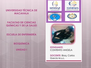 UNIVERSIDAD TÉCNICA DE
MACAHALA
FACULTAD DE CIENCIAS
QUÍMICAS Y DE LA SALUD
ESCUELA DE ENFERMERÍA
BIOQUÍMICA
UNIDAD I

ESTUDIANTE:
CONTENTO ANGELA

DOCENTE: Bioq. Carlos
García M.s.c.

 
