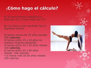 ¿

Cómo hago el cálculo?

1. Si eres hombre multiplica tu
peso por 25, si eres mujer por 23.
2. Con base a ese resultado haz el
siguiente cálculo
Si tienes menos de 25 años súmale
300 calorías.
Si tienes entre 25 y 45 años no
realices ninguna operación.
Si tienes entre 45 y 55 años réstale
100 calorías.
Si tienes entre 55 y 65 años
réstale 200 calorías.
Y si tienes más de 65 años réstale
300 calorías

 