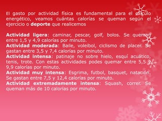 El gasto por actividad física es fundamental para el cálculo

energético, veamos cuántas calorías se queman según el
ejercicio o deporte que realicemos
Actividad ligera: caminar, pescar, golf, bolos. Se queman
entre 1,5 y 4,9 calorías por minuto.
Actividad moderada: Baile, voleibol, ciclismo de placer. Se
gastan entre 3,5 y 7,4 calorías por minuto.
Actividad intensa: patinaje no sobre hielo, esquí acuático,
tenis, trote. Con estas actividades podes quemar entre 5,5 y
9,9 calorías por minuto.
Actividad muy intensa: Esgrima, futbol, basquet, natación.
Se gastan entre 7,5 y 12,4 calorías por minuto.
Actividad extremadamente intensa: Squash, correr. Se
queman más de 10 calorías por minuto.

 
