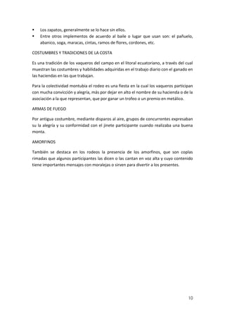 


Los zapatos, generalmente se lo hace sin ellos.
Entre otros implementos de acuerdo al baile o lugar que usan son: el pañuelo,
abanico, soga, maracas, cintas, ramos de flores, cordones, etc.

COSTUMBRES Y TRADICIONES DE LA COSTA
Es una tradición de los vaqueros del campo en el litoral ecuatoriano, a través del cual
muestran las costumbres y habilidades adquiridas en el trabajo diario con el ganado en
las haciendas en las que trabajan.
Para la colectividad montubia el rodeo es una fiesta en la cual los vaqueros participan
con mucha convicción y alegría, más por dejar en alto el nombre de su hacienda o de la
asociación a la que representan, que por ganar un trofeo o un premio en metálico.
ARMAS DE FUEGO
Por antigua costumbre, mediante disparos al aire, grupos de concurrentes expresaban
su la alegría y su conformidad con el jinete participante cuando realizaba una buena
monta.
AMORFINOS
También se destaca en los rodeos la presencia de los amorfinos, que son coplas
rimadas que algunos participantes las dicen o las cantan en voz alta y cuyo contenido
tiene importantes mensajes con moralejas o sirven para divertir a los presentes.

10

 