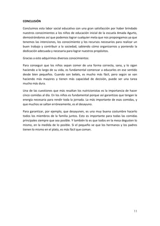 CONCLUSIÓN
Concluimos esta labor social educativa con una gran satisfacción por haber brindado
nuestros conocimientos a los niños de educación inicial de la escuela Amada Agurto,
demostrándonos así que podemos lograr cualquier meta que nos propongamos ya que
tenemos las intenciones, los conocimiento y los recursos necesarios para realizar un
buen trabajo y contribuir a la sociedad, sabiendo cómo organizarnos y poniendo la
dedicación adecuada y necesaria para lograr nuestros propósitos.
Gracias a esto adquirimos diversos conocimientos:
Para conseguir que los niños sepan comer de una forma correcta, sana, y lo sigan
haciendo a lo largo de su vida, es fundamental comenzar a educarles en ese sentido
desde bien pequeños. Cuando son bebés, es mucho más fácil, pero según se van
haciendo más mayores y tienen más capacidad de decisión, puede ser una tarea
mucho más dura.
Una de las cuestiones que más resaltan los nutricionistas es la importancia de hacer
cinco comidas al día. En los niños es fundamental porque así garantizas que tengan la
energía necesaria para rendir toda la jornada. La más importante de esas comidas, y
que muchos se saltan erróneamente, es el desayuno.
Para garantizar, por ejemplo, que desayunen, es una muy buena costumbre hacerlo
todos los miembros de la familia juntos. Esto es importante para todas las comidas
principales siempre que sea posible. Y también lo es que todos en la mesa degusten lo
mismo, en la medida de lo posible. Si el pequeño ve que los hermanos y los padres
tienen lo mismo en el plato, es más fácil que coman.

11

 