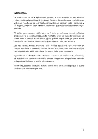 INTRODUCCIÓN
La costa es una de las 4 regiones del ecuador, se ubica al oeste del país, entre el
océano Pacífico y la cordillera de Los Andes. Tiene un clima subtropical, sus habitantes
visten con ropa fresca, es decir, los hombres visten con pantalón corto y camisetas, y
las mujeres, visten con short y tirantes. El alimento que más destaca es el marisco y el
pescado.
Al realizar este proyecto, hablamos sobre lo anterior explicado, y nuestro objetivo
principal al ir a la escuela Amada Agurte, fue hablar sobre las frutas de la costa en las
cuales dimos a conocer sus vitaminas y para qué son importantes, ya que las frutas
también forman parte de un crecimiento y de desarrollo sano para los niños.
Con las charlas, hemos practicado unas cuantas actividades que consistían en
preguntarles sobre lo que hemos hablado de cada fruta, cómo eran las frutas tanto por
dentro y por fuera, les hicimos dibujar las formas de las frutas, entre otras.
Siguiendo con la actividad, también dimos de comer una ensalada de frutas a los niños,
de las cuáles se lo comieron la mayoría, también compartimos a la profesora. También
entregamos volantes en la cual incluía una receta.
Finalmente, pasamos una buena mañana con los niños enseñándoles porque es buena
una dieta que además tenga frutas.

3

 