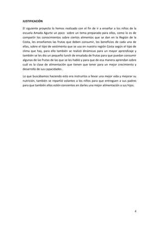 JUSTIFICACIÓN
El siguiente proyecto lo hemos realizado con el fin de ir a enseñar a los niños de la
escuela Amada Agurte un poco sobre un tema preparado para ellos, como lo es de
compartir los conocimientos sobre ciertos alimentos que se dan en la Región de la
Costa, les enseñamos las frutas que deben consumir, los beneficios de cada una de
ellas, sobre el tipo de vestimenta que se usa en nuestra región Costa según el tipo de
clima que hay, para ello también se realizó dinámicas para un mayor aprendizaje y
también se les dio un pequeño lunch de ensalada de frutas para que puedan consumir
algunas de las frutas de las que se les habló y para que de esa manera aprendan sobre
cuál es la clase de alimentación que tienen que tener para un mejor crecimiento y
desarrollo de sus capacidades .
Lo que buscábamos haciendo esto era instruirlos a llevar una mejor vida y mejorar su
nutrición, también se repartió volantes a los niños para que entreguen a sus padres
para que también ellos estén consientes en darles una mejor alimentación a sus hijos.

4

 