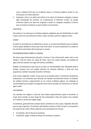 arroz y plátano frito que es el plátano dulce o el famoso plátano verde en una
forma que se lo llama patacón.
 Cangrejos: Este es un plato muy típico en la costa, los famosos cangrejos, aunque
algo complicado de comerlo, los ecuatorianos lo disfrutan mucho. Se puede
encontrar platos con base de cangrejos o pedir un cangrejo completo, la forma
que se escoja no importa, ya que el sabor es muy bueno.
VEGETALES
Hay partes en la costa que se siembran algunos vegetales que son distribuidos en todo
el país, estos son los pimientos verdes y rojos, tomates, palmito y algunos otros.
CACAO
Ecuador es conocido por la calidad de su cacao, es uno de los productos que se exporta
a otros paises debido al aroma que este fruto tiene. El cacao ecuatoriano es usado en
los más finos chocolates del mundo por su aroma.
RECOMENDACIONES SOBRE LA COMIDA
No tomar agua directamente del grifo, inclusive si hay información sobre esto en los
hoteles. Trate de evitar los cubos de hielo. Lleve con usted siempre una botella de
agua y llenela siempre con agua de fuentes confiables.
Debido a la temperatura que hay en la costa, es recomendable estar hidratado todo el
tiempo. Aunque hay una amplia elección de cervezas (Pilsener y Club son muy
populares), también se puede encontrar refrescos.
Evite comer vegetales crudos, frutas que no se puedan pelar y comida de vendedores
ambulantes. Los alimentos que ofrezcan los hoteles normalmente tienen el estándar
de calidad correcta y seguramente no va a tener problema alguno, sin embargo es
recomendable que siempre se pregunte como fueron lavados los alimentos y el tipo de
agua usada.
VESTIMENTA
Los vestidos son alegres y vivos de color blanco generalmente (para el hombre), la
mujer lleva vestido un poco largo de tela estampada o llana de colores muy subidos
con collares y aretes que hagan juego.
El sombrero, generalmente siempre llevan sombrero los dos sexos, depende del baile
que se vaya a ejecutar. El sombrero del hombre es llano y el de la mujer es una pastora
con adornos de cintas o flores además se les acompaña con trenzas.



El machete, sólo lo llevan los hombres.
El pañuelo, según el baile lo utilizan los hombres y mujeres.
9

 