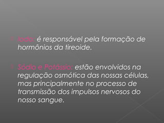  Iodo: é responsável pela formação de
hormônios da tireoide.
 Sódio e Potássio: estão envolvidos na
regulação osmótica das nossas células,
mas principalmente no processo de
transmissão dos impulsos nervosos do
nosso sangue.
 