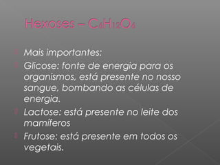  Mais importantes:
 Glicose: fonte de energia para os
organismos, está presente no nosso
sangue, bombando as células de
energia.
 Lactose: está presente no leite dos
mamíferos
 Frutose: está presente em todos os
vegetais.
 