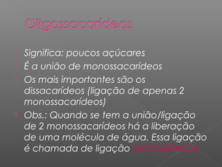  Significa: poucos açúcares
 É a união de monossacarídeos
 Os mais importantes são os
dissacarídeos (ligação de apenas 2
monossacarídeos)
 Obs.: Quando se tem a união/ligação
de 2 monossacarídeos há a liberação
de uma molécula de água. Essa ligação
é chamada de ligação GLICOGÊNICA.
 