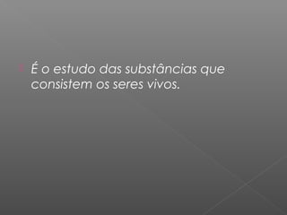  É o estudo das substâncias que
consistem os seres vivos.
 