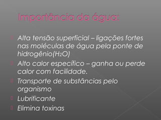 Alta tensão superficial – ligações fortes
nas moléculas de água pela ponte de
hidrogênio(H2O)
 Alto calor específico – ganha ou perde
calor com facilidade.
 Transporte de substâncias pelo
organismo
 Lubrificante
 Elimina toxinas
 