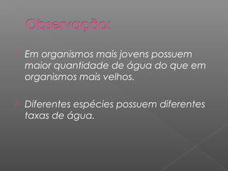  Em organismos mais jovens possuem
maior quantidade de água do que em
organismos mais velhos.
 Diferentes espécies possuem diferentes
taxas de água.
 
