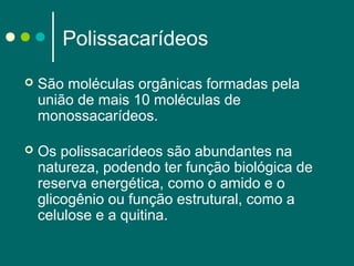 Polissacarídeos


São moléculas orgânicas formadas pela
união de mais 10 moléculas de
monossacarídeos.



Os polissacarídeos são abundantes na
natureza, podendo ter função biológica de
reserva energética, como o amido e o
glicogênio ou função estrutural, como a
celulose e a quitina.

 