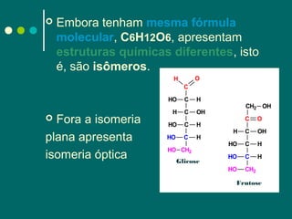 

Embora tenham mesma fórmula
molecular, C6H12O6, apresentam
estruturas químicas diferentes, isto
é, são isômeros.
O

H
C
HO

Fora a isomeria
plana apresenta
isomeria óptica


C

H

H

C

OH

HO

C

H

HO

C

H

HO CH2

Glicose

CH2 OH
C

O

H

C

OH

HO

C

H

HO

C

H

HO

CH2

Frutose

 