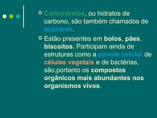 Carboidratos, ou hidratos de
carbono, são também chamados de
açúcares.
 Estão presentes em bolos, pães,
biscoitos. Participam ainda de
estruturas como a parede celular de
células vegetais e de bactérias,
são,portanto os compostos
orgânicos mais abundantes nos
organismos vivos.


 