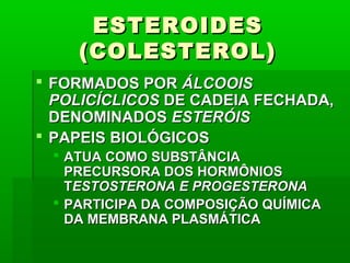 ESTEROIDESESTEROIDES
(COLESTEROL)(COLESTEROL)
 FORMADOS PORFORMADOS POR ÁLCOOISÁLCOOIS
POLICÍCLICOSPOLICÍCLICOS DE CADEIA FECHADA,DE CADEIA FECHADA,
DENOMINADOSDENOMINADOS ESTERÓISESTERÓIS
 PAPEIS BIOLÓGICOSPAPEIS BIOLÓGICOS
 ATUA COMO SUBSTÂNCIAATUA COMO SUBSTÂNCIA
PRECURSORA DOS HORMÔNIOSPRECURSORA DOS HORMÔNIOS
TTESTOSTERONA E PROGESTERONAESTOSTERONA E PROGESTERONA
 PARTICIPA DA COMPOSIÇÃO QUÍMICAPARTICIPA DA COMPOSIÇÃO QUÍMICA
DA MEMBRANA PLASMÁTICADA MEMBRANA PLASMÁTICA
 