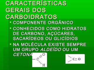 CARACTERÍSTICASCARACTERÍSTICAS
GERAIS DOSGERAIS DOS
CARBOIDRATOSCARBOIDRATOS
 COMPONENTE ORGÂNICOCOMPONENTE ORGÂNICO
 CONHECIDOS COMO HIDRATOSCONHECIDOS COMO HIDRATOS
DE CARBONO, AÇÚCARES,DE CARBONO, AÇÚCARES,
SACARÍDEOS OU GLICÍDIOSSACARÍDEOS OU GLICÍDIOS
 NA MOLÉCULA EXISTE SEMPRENA MOLÉCULA EXISTE SEMPRE
UM GRUPOUM GRUPO ALDEÍDOALDEÍDO OU UMOU UM
CETONACETONA
 