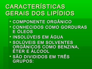 CARACTERÍSTICASCARACTERÍSTICAS
GERAIS DOS LIPÍDIOSGERAIS DOS LIPÍDIOS
 COMPONENTE ORGÂNICOCOMPONENTE ORGÂNICO
 CONHECIDOS COMO GORDURASCONHECIDOS COMO GORDURAS
E ÓLEOSE ÓLEOS
 INSOLÚVEIS EM ÁGUAINSOLÚVEIS EM ÁGUA
 SOLÚVEIS EM SOLVENTESSOLÚVEIS EM SOLVENTES
ORGÂNICOS COMO BENZINA,ORGÂNICOS COMO BENZINA,
ÉTER E ÁLCOOLÉTER E ÁLCOOL
 SÃO DIVIDIDOS EM TRÊSSÃO DIVIDIDOS EM TRÊS
GRUPOS:GRUPOS:
 