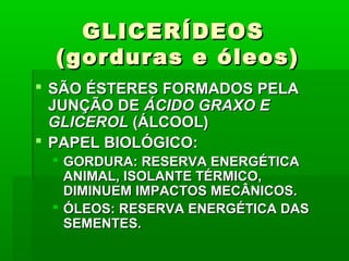 GLICERÍDEOSGLICERÍDEOS
(gorduras e óleos)(gorduras e óleos)
 SÃO ÉSTERES FORMADOS PELASÃO ÉSTERES FORMADOS PELA
JUNÇÃO DEJUNÇÃO DE ÁCIDO GRAXO EÁCIDO GRAXO E
GLICEROLGLICEROL (ÁLCOOL)(ÁLCOOL)
 PAPEL BIOLÓGICO:PAPEL BIOLÓGICO:
 GORDURA: RESERVA ENERGÉTICAGORDURA: RESERVA ENERGÉTICA
ANIMAL, ISOLANTE TÉRMICO,ANIMAL, ISOLANTE TÉRMICO,
DIMINUEM IMPACTOS MECÂNICOS.DIMINUEM IMPACTOS MECÂNICOS.
 ÓLEOS: RESERVA ENERGÉTICA DASÓLEOS: RESERVA ENERGÉTICA DAS
SEMENTES.SEMENTES.
 