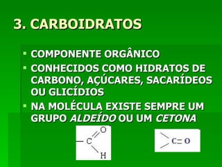3. CARBOIDRATOS

  COMPONENTE ORGÂNICO
  CONHECIDOS COMO HIDRATOS DE
   CARBONO, AÇÚCARES, SACARÍDEOS
   OU GLICÍDIOS
  NA MOLÉCULA EXISTE SEMPRE UM
   GRUPO ALDEÍDO OU UM CETONA
 