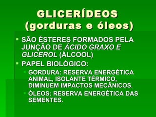 GLICERÍDEOS
  (gorduras e óleos)
 SÃO ÉSTERES FORMADOS PELA
  JUNÇÃO DE ÁCIDO GRAXO E
  GLICEROL (ÁLCOOL)
 PAPEL BIOLÓGICO:
  GORDURA: RESERVA ENERGÉTICA
   ANIMAL, ISOLANTE TÉRMICO,
   DIMINUEM IMPACTOS MECÂNICOS.
  ÓLEOS: RESERVA ENERGÉTICA DAS
   SEMENTES.
 