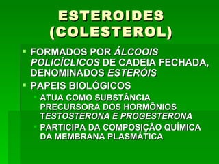 ESTEROIDES
    (COLESTEROL)
 FORMADOS POR ÁLCOOIS
  POLICÍCLICOS DE CADEIA FECHADA,
  DENOMINADOS ESTERÓIS
 PAPEIS BIOLÓGICOS
  ATUA COMO SUBSTÂNCIA
   PRECURSORA DOS HORMÔNIOS
   TESTOSTERONA E PROGESTERONA
  PARTICIPA DA COMPOSIÇÃO QUÍMICA
   DA MEMBRANA PLASMÁTICA
 