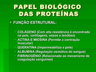 PAPEL BIOLÓGICO
  DAS PROTEÍNAS
 FUNÇÃO ESTRUTURAL:

   COLÁGENO (Com alta resistência é encontrada
    na pele, cartilagens, ossos e tendões)
   ACTINA E MIOSINA (Permite a contração
    muscular)
   QUERATINA (Impermeabiliza a pele)
   ALBUMINA (Regulação osmótica do sangue)
   FIBRINOGÊNIO (Relacionada ao mecanismo de
    coagulação sanguínea)
 