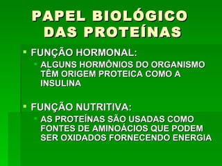 PAPEL BIOLÓGICO
  DAS PROTEÍNAS
 FUNÇÃO HORMONAL:
  ALGUNS HORMÔNIOS DO ORGANISMO
   TÊM ORIGEM PROTEICA COMO A
   INSULINA

 FUNÇÃO NUTRITIVA:
  AS PROTEÍNAS SÃO USADAS COMO
   FONTES DE AMINOÁCIOS QUE PODEM
   SER OXIDADOS FORNECENDO ENERGIA
 