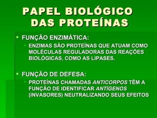 PAPEL BIOLÓGICO
  DAS PROTEÍNAS
 FUNÇÃO ENZIMÁTICA:
   ENZIMAS SÃO PROTEÍNAS QUE ATUAM COMO
    MOLÉCULAS REGULADORAS DAS REAÇÕES
    BIOLÓGICAS, COMO AS LIPASES.


 FUNÇÃO DE DEFESA:
   PROTEÍNAS CHAMADAS ANTICORPOS TÊM A
    FUNÇÃO DE IDENTIFICAR ANTÍGENOS
    (INVASORES) NEUTRALIZANDO SEUS EFEITOS
 