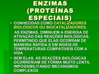 ENZIMAS
       (PROTEÍNAS
        ESPECIAIS)
 CONHECIDAS COMO CATALIZADORES
  BIOLÓGICOS OU BIOCATALIZADORES,
   AS ENZIMAS, DIMINUEM A ENERGIA DE
  ATIVAÇÃO DAS REAÇÕES BIOLÓGICAS,
  PERMITINDO QUE ELAS OCORRAM DE
  MANEIRA RÁPIDA E EM NÍVEIS DE
  TEMPERATURAS COMPATÍVEIS COM A
  VIDA
 SEM ELAS, AS REAÇÕES BIOLÓGICAS
  OCORRERIAM DE FORMA MUITO LENTA,
  IMPOSSIBILITANDO MECANISMOS
  COMPLEXOS
 