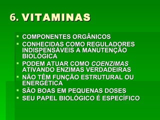6. VITAMINAS
 COMPONENTES ORGÂNICOS
 CONHECIDAS COMO REGULADORES
  INDISPENSÁVEIS A MANUTENÇÃO
  BIOLÓGICA
 PODEM ATUAR COMO COENZIMAS
  ATIVANDO ENZIMAS VERDADEIRAS
 NÃO TÊM FUNÇÃO ESTRUTURAL OU
  ENERGÉTICA
 SÃO BOAS EM PEQUENAS DOSES
 SEU PAPEL BIOLÓGICO É ESPECÍFICO
 