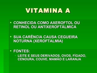 VITAMINA A
 CONHECIDA COMO AXEROFTOL OU
  RETINOL OU ANTIXEROFTÁLMICA

 SUA CARÊNCIA CAUSA CEGUEIRA
  NOTURNA (XEROFTALMIA)

 FONTES:
   LEITE E SEUS DERIVADOS, OVOS, FÍGADO,
    CENOURA, COUVE, MAMÃO E LARANJA
 