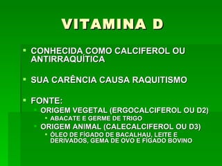 VITAMINA D
 CONHECIDA COMO CALCIFEROL OU
  ANTIRRAQUÍTICA

 SUA CARÊNCIA CAUSA RAQUITISMO

 FONTE:
   ORIGEM VEGETAL (ERGOCALCIFEROL OU D2)
     ABACATE E GERME DE TRIGO
   ORIGEM ANIMAL (CALECALCIFEROL OU D3)
     ÓLEO DE FÍGADO DE BACALHAU, LEITE E
      DERIVADOS, GEMA DE OVO E FÍGADO BOVINO
 