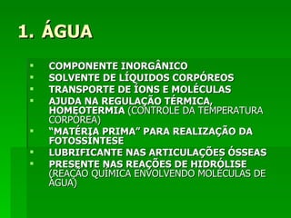1. ÁGUA
    COMPONENTE INORGÂNICO
    SOLVENTE DE LÍQUIDOS CORPÓREOS
    TRANSPORTE DE ÍONS E MOLÉCULAS
    AJUDA NA REGULAÇÃO TÉRMICA,
     HOMEOTERMIA (CONTROLE DA TEMPERATURA
     CORPÓREA)
    “MATÉRIA PRIMA” PARA REALIZAÇÃO DA
     FOTOSSÍNTESE
    LUBRIFICANTE NAS ARTICULAÇÕES ÓSSEAS
    PRESENTE NAS REAÇÕES DE HIDRÓLISE
     (REAÇÃO QUÍMICA ENVOLVENDO MOLÉCULAS DE
     ÁGUA)
 