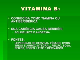 VITAMINA B 1
 CONHECIDA COMO TIAMINA OU
  ANTIBERIBÉRICA

 SUA CARÊNCIA CAUSA BERIBÉRI
   POLINEURITE E ANOREXIA

 FONTES:
   LEVEDURAS DE CERVEJA, FÍGADO, OVOS,
    TRIGO E ARROZ INTEGRAL, FEIJÃO, SOJA,
    PEIXES, NOZES, LEITE E DERIVADOS
 