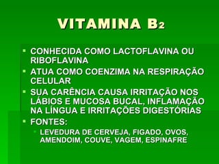VITAMINA B 2
 CONHECIDA COMO LACTOFLAVINA OU
  RIBOFLAVINA
 ATUA COMO COENZIMA NA RESPIRAÇÃO
  CELULAR
 SUA CARÊNCIA CAUSA IRRITAÇÃO NOS
  LÁBIOS E MUCOSA BUCAL, INFLAMAÇÃO
  NA LÍNGUA E IRRITAÇÕES DIGESTÓRIAS
 FONTES:
   LEVEDURA DE CERVEJA, FIGADO, OVOS,
    AMENDOIM, COUVE, VAGEM, ESPINAFRE
 