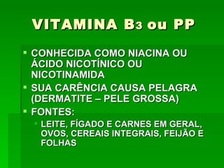 VITAMINA B 3 ou PP
 CONHECIDA COMO NIACINA OU
  ÁCIDO NICOTÍNICO OU
  NICOTINAMIDA
 SUA CARÊNCIA CAUSA PELAGRA
  (DERMATITE – PELE GROSSA)
 FONTES:
  LEITE, FÍGADO E CARNES EM GERAL,
   OVOS, CEREAIS INTEGRAIS, FEIJÃO E
   FOLHAS
 