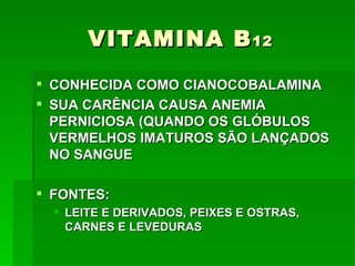 VITAMINA B 12
 CONHECIDA COMO CIANOCOBALAMINA
 SUA CARÊNCIA CAUSA ANEMIA
  PERNICIOSA (QUANDO OS GLÓBULOS
  VERMELHOS IMATUROS SÃO LANÇADOS
  NO SANGUE

 FONTES:
   LEITE E DERIVADOS, PEIXES E OSTRAS,
    CARNES E LEVEDURAS
 