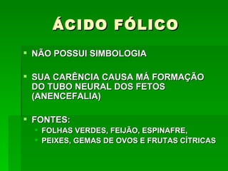 ÁCIDO FÓLICO
 NÃO POSSUI SIMBOLOGIA

 SUA CARÊNCIA CAUSA MÁ FORMAÇÃO
  DO TUBO NEURAL DOS FETOS
  (ANENCEFALIA)

 FONTES:
   FOLHAS VERDES, FEIJÃO, ESPINAFRE,
   PEIXES, GEMAS DE OVOS E FRUTAS CÍTRICAS
 