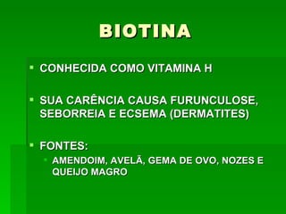 BIOTINA
 CONHECIDA COMO VITAMINA H

 SUA CARÊNCIA CAUSA FURUNCULOSE,
  SEBORREIA E ECSEMA (DERMATITES)

 FONTES:
   AMENDOIM, AVELÃ, GEMA DE OVO, NOZES E
    QUEIJO MAGRO
 