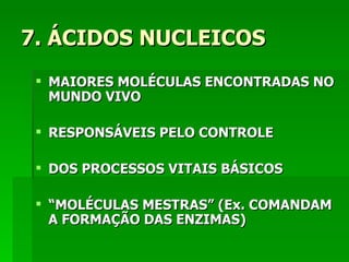 7. ÁCIDOS NUCLEICOS
  MAIORES MOLÉCULAS ENCONTRADAS NO
   MUNDO VIVO

  RESPONSÁVEIS PELO CONTROLE

  DOS PROCESSOS VITAIS BÁSICOS

  “MOLÉCULAS MESTRAS” (Ex. COMANDAM
   A FORMAÇÃO DAS ENZIMAS)
 