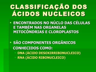 CLASSIFICAÇÃO DOS
ÁCIDOS NUCLEICOS
 ENCONTRADOS NO NÚCLO DAS CÉLULAS
  E TAMBÉM NAS ORGANELAS
  MITOCÔNDRIAS E CLOROPLASTOS

 SÃO COMPONENTES ORGÂNICOS
  CONHECIDOS COMO:
   DNA (ÁCIDO DESOXIRRIBONUCLEICO)
   RNA (ÁCIDO RIBONUCLEICO)
 