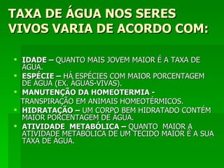 TAXA DE ÁGUA NOS SERES
VIVOS VARIA DE ACORDO COM:

 IDADE – QUANTO MAIS JOVEM MAIOR É A TAXA DE
  ÁGUA.
 ESPÉCIE – HÁ ESPÉCIES COM MAIOR PORCENTAGEM
  DE ÁGUA (EX. ÁGUAS-VIVAS).
 MANUTENÇÃO DA HOMEOTERMIA -
  TRANSPIRAÇÃO EM ANIMAIS HOMEOTÉRMICOS.
 HIDRATAÇÃO – UM CORPO BEM HIDRATADO CONTÉM
  MAIOR PORCENTAGEM DE ÁGUA.
 ATIVIDADE METABÓLICA – QUANTO MAIOR A
  ATIVIDADE METABÓLICA DE UM TECIDO MAIOR É A SUA
  TAXA DE ÁGUA.
 