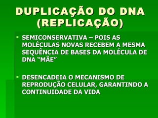 DUPLICAÇÃO DO DNA
   (REPLICAÇÃO)
 SEMICONSERVATIVA – POIS AS
  MOLÉCULAS NOVAS RECEBEM A MESMA
  SEQUÊNCIA DE BASES DA MOLÉCULA DE
  DNA “MÃE”

 DESENCADEIA O MECANISMO DE
  REPRODUÇÃO CELULAR, GARANTINDO A
  CONTINUIDADE DA VIDA
 