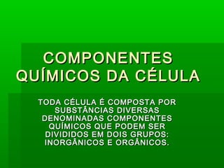 COMPONENTES
QUÍMICOS DA CÉLULA
  TODA CÉLULA É COMPOSTA POR
      SUBSTÂNCIAS DIVERSAS
   DENOMINADAS COMPONENTES
     QUÍMICOS QUE PODEM SER
    DIVIDIDOS EM DOIS GRUPOS:
   INORGÂNICOS E ORGÂNICOS.
 