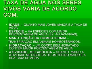TAXA DE ÁGUA NOS SERES
VIVOS VARIA DE ACORDO
COM:
 IDADE – QUANTO MAIS JOVEM MAIOR É A TAXA DE
  ÁGUA.
 ESPÉCIE – HÁ ESPÉCIES COM MAIOR
  PORCENTAGEM DE ÁGUA (EX. ÁGUAS-VIVAS).
 MANUTENÇÃO DA HOMEOTERMIA -
  TRANSPIRAÇÃO EM ANIMAIS HOMEOTÉRMICOS.
 HIDRATAÇÃO – UM CORPO BEM HIDRATADO
  CONTÉM MAIOR PORCENTAGEM DE ÁGUA.
 ATIVIDADE METABÓLICA – QUANTO MAIOR A
  ATIVIDADE METABÓLICA DE UM TECIDO MAIOR É A
  SUA TAXA DE ÁGUA.
 