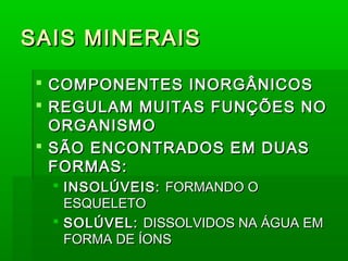 SAIS MINERAIS

  COMPONENTES INORGÂNICOS
  REGULAM MUITAS FUNÇÕES NO
   ORGANISMO
  SÃO ENCONTRADOS EM DUAS
   FORMAS:
   INSOLÚVEIS: FORMANDO O
    ESQUELETO
   SOLÚVEL: DISSOLVIDOS NA ÁGUA EM
    FORMA DE ÍONS
 