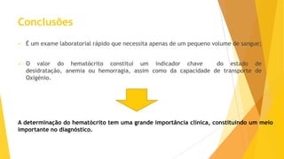 Conclusões


É um exame laboratorial rápido que necessita apenas de um pequeno volume de sangue;



O valor do hematócrito constitui um indicador chave
do estado de
desidratação, anemia ou hemorragia, assim como da capacidade de transporte de
Oxigénio.

A determinação do hematócrito tem uma grande importância clínica, constituindo um meio
importante no diagnóstico.

 